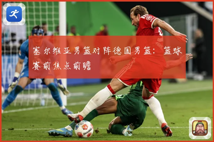 塞尔维亚男篮对阵德国男篮：篮球赛前焦点前瞻