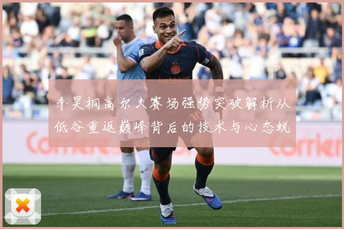 李昊桐高尔夫赛场强势突破解析从低谷重返巅峰背后的技术与心态蜕变