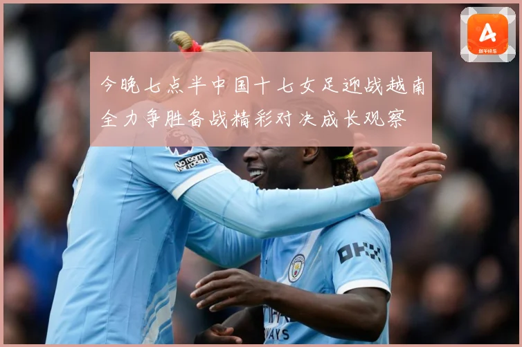 今晚七点半中国十七女足迎战越南全力争胜备战精彩对决成长观察