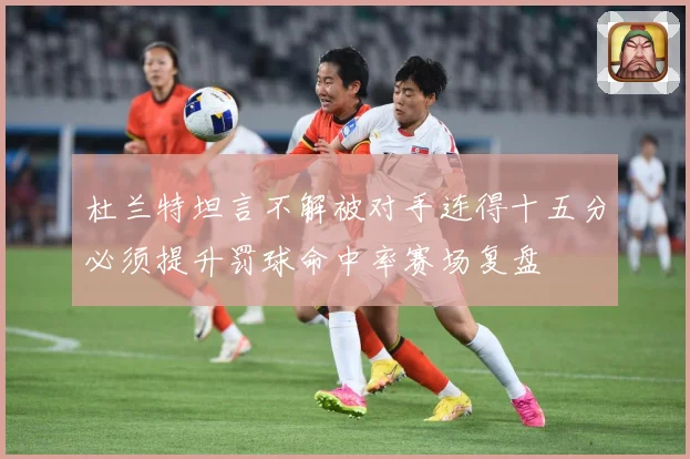 杜兰特坦言不解被对手连得十五分必须提升罚球命中率赛场复盘