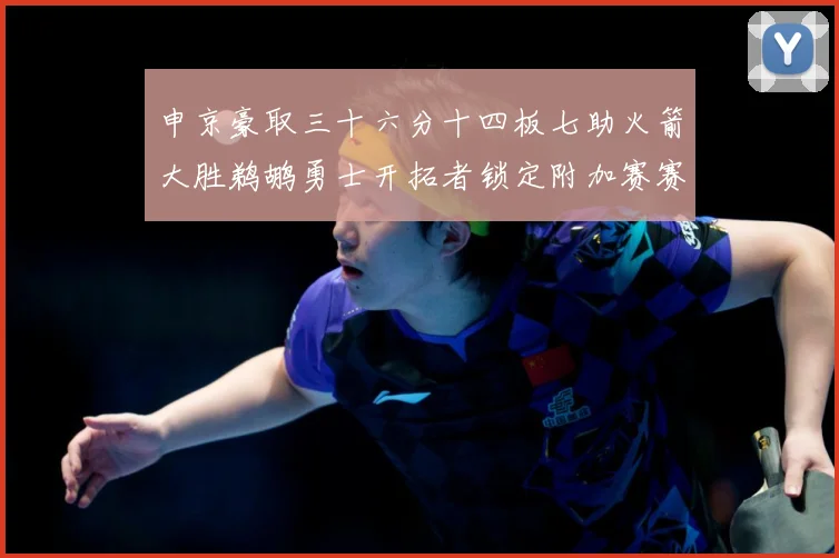 申京豪取三十六分十四板七助火箭大胜鹈鹕勇士开拓者锁定附加赛赛场复盘