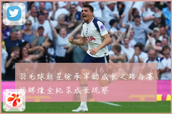 羽毛球新星徐承宰的成长之路与赛场辉煌全纪录成长观察