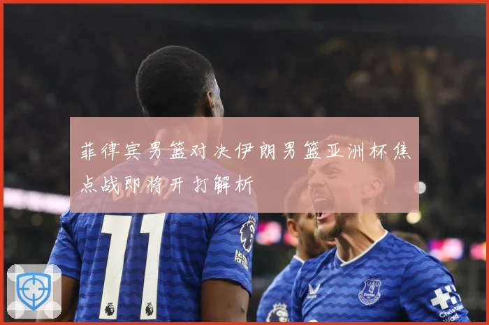 菲律宾男篮对决伊朗男篮亚洲杯焦点战即将开打解析