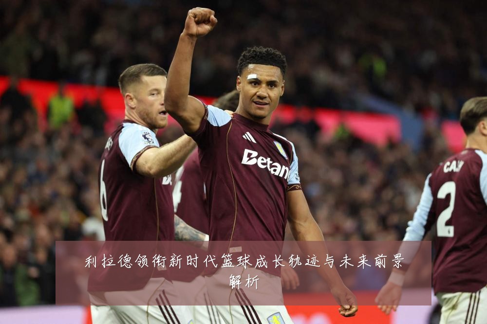 利拉德领衔新时代篮球成长轨迹与未来前景解析