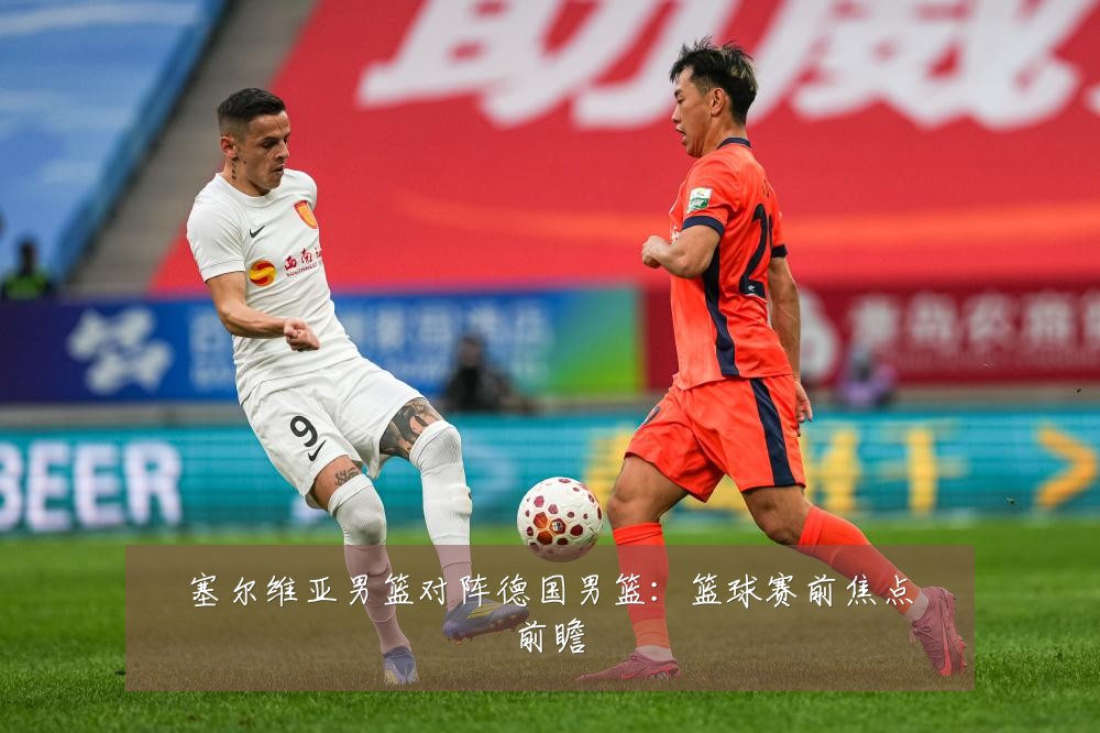 塞尔维亚男篮对阵德国男篮：篮球赛前焦点前瞻